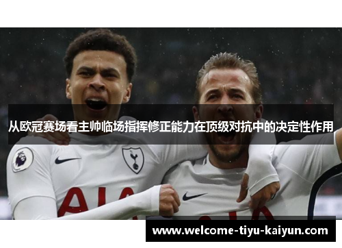 从欧冠赛场看主帅临场指挥修正能力在顶级对抗中的决定性作用 从欧冠赛场看主帅临场指挥修正能力在顶级对抗中的决定性作用