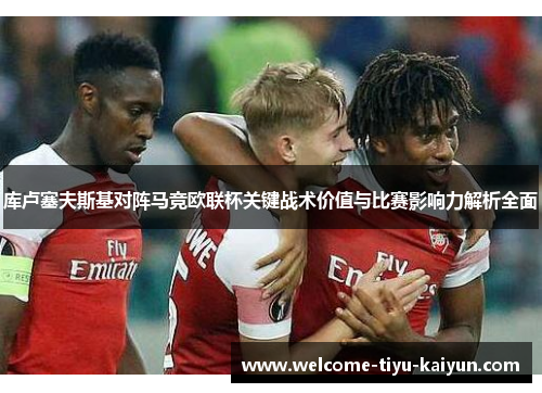 库卢塞夫斯基对阵马竞欧联杯关键战术价值与比赛影响力解析全面