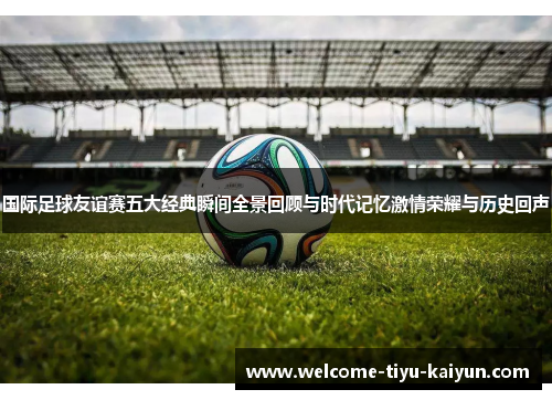 国际足球友谊赛五大经典瞬间全景回顾与时代记忆激情荣耀与历史回声