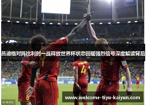 吕迪格对阵比利时一战释放世界杯状态回暖强烈信号深度解读背后 吕迪格对阵比利时一战释放世界杯状态回暖强烈信号深度解读背后