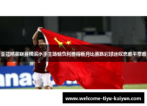 亚冠精英联赛横滨水手主场憾负利雅得新月比赛跌宕球迷叹息难平意难 亚冠精英联赛横滨水手主场憾负利雅得新月比赛跌宕球迷叹息难平意难