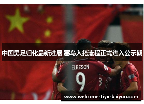 中国男足归化最新进展 塞鸟入籍流程正式进入公示期