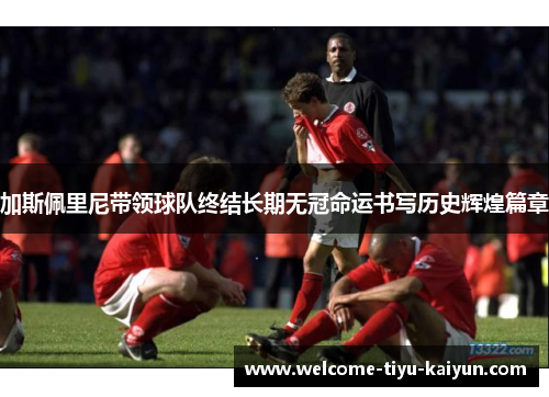 加斯佩里尼带领球队终结长期无冠命运书写历史辉煌篇章 加斯佩里尼带领球队终结长期无冠命运书写历史辉煌篇章