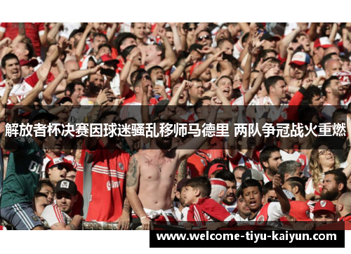 解放者杯决赛因球迷骚乱移师马德里 两队争冠战火重燃 解放者杯决赛因球迷骚乱移师马德里 两队争冠战火重燃