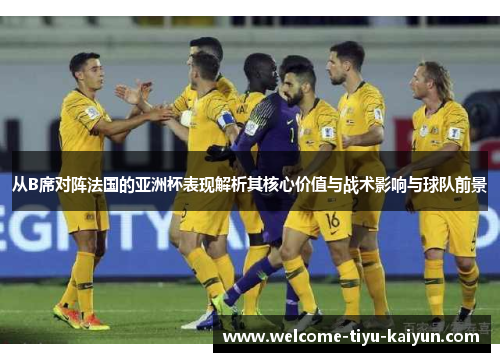从B席对阵法国的亚洲杯表现解析其核心价值与战术影响与球队前景 从B席对阵法国的亚洲杯表现解析其核心价值与战术影响与球队前景