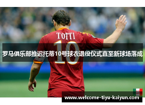罗马俱乐部推迟托蒂10号球衣退役仪式直至新球场落成 罗马俱乐部推迟托蒂10号球衣退役仪式直至新球场落成